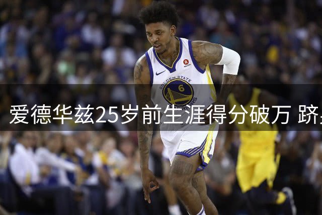 爱德华兹25岁前生涯得分破万 跻身詹杜身后成历史第三人
